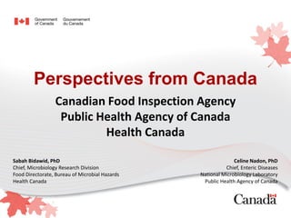 Perspectives from Canada
Canadian Food Inspection Agency
Public Health Agency of Canada
Health Canada
Sabah Bidawid, PhD
Chief, Microbiology Research Division
Food Directorate, Bureau of Microbial Hazards
Health Canada
Celine Nadon, PhD
Chief, Enteric Diseases
National Microbiology Laboratory
Public Health Agency of Canada
 
