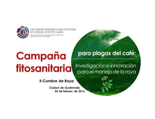 para plagas del café:
Investigacióne innovación
paraelmanejode la roya
Campaña
fitosanitaria
Ciudad de Guatemala
24 de febrero de 2016
II Cumbre de Roya
 