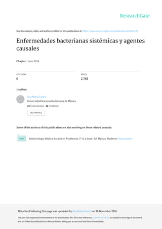 See	discussions,	stats,	and	author	profiles	for	this	publication	at:	https://www.researchgate.net/publication/263543172
Enfermedades	bacterianas	sistémicas	y	agentes
causales
Chapter	·	June	2014
CITATIONS
0
READS
2,785
1	author:
Some	of	the	authors	of	this	publication	are	also	working	on	these	related	projects:
Bacteriología	Medica	Basada	en	Problemas.	IT	ia	a	book.	Ed.	Manual	Moderno	View	project
Ana	María	Castro
Universidad	Nacional	Autónoma	de	México
28	PUBLICATIONS			48	CITATIONS			
SEE	PROFILE
All	content	following	this	page	was	uploaded	by	Ana	María	Castro	on	28	November	2016.
The	user	has	requested	enhancement	of	the	downloaded	file.	All	in-text	references	underlined	in	blue	are	added	to	the	original	document
and	are	linked	to	publications	on	ResearchGate,	letting	you	access	and	read	them	immediately.
 