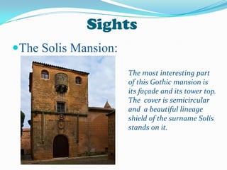 Sights
The Solis Mansion:
The most interesting part
of this Gothic mansion is
its façade and its tower top.
The cover is semicircular
and a beautiful lineage
shield of the surname Solís
stands on it.
 