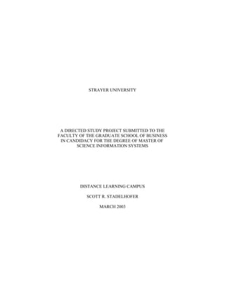 STRAYER UNIVERSITY
A DIRECTED STUDY PROJECT SUBMITTED TO THE
FACULTY OF THE GRADUATE SCHOOL OF BUSINESS
IN CANDIDACY FOR THE DEGREE OF MASTER OF
SCIENCE INFORMATION SYSTEMS
DISTANCE LEARNING CAMPUS
SCOTT R. STADELHOFER
MARCH 2003
 