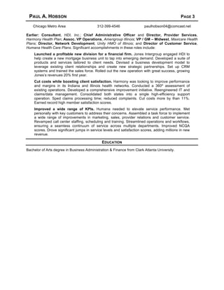 PAUL A. HOBSON PAGE 3
Chicago Metro Area 312-399-4546 paulhobson04@comcast.net
Earlier: Consultant, HDI, Inc.; Chief Administrative Officer and Director, Provider Services,
Harmony Health Plan; Assoc. VP Operations, Amerigroup Illinois; VP / GM – Midwest, Maxicare Health
Plans; Director, Network Development, Unity HMO of Illinois; and Director of Customer Service,
Humana Health Care Plans. Significant accomplishments in these roles include:
Launched a profitable new division for a financial firm. Jones Intergroup engaged HDI to
help create a new mortgage business unit to tap into emerging demand. Developed a suite of
products and services tailored to client needs. Devised a business development model to
leverage existing client relationships and create new strategic partnerships. Set up CRM
systems and trained the sales force. Rolled out the new operation with great success, growing
Jones’s revenues 20% first year.
Cut costs while boosting client satisfaction. Harmony was looking to improve performance
and margins in its Indiana and Illinois health networks. Conducted a 360º assessment of
existing operations. Developed a comprehensive improvement initiative. Reengineered IT and
claims/data management. Consolidated both states into a single high-efficiency support
operation. Sped claims processing time; reduced complaints. Cut costs more by than 11%.
Earned record high member satisfaction scores.
Improved a wide range of KPIs. Humana needed to elevate service performance. Met
personally with key customers to address their concerns. Assembled a task force to implement
a wide range of improvements in marketing, sales, provider relations and customer service.
Revamped call center staffing, scheduling and training. Streamlined operations and workflows,
ensuring a seamless continuum of service across multiple departments. Improved NCQA
scores. Drove significant jumps in service levels and satisfaction scores, adding millions in new
revenue.
EDUCATION
Bachelor of Arts degree in Business Administration & Finance from Clark Atlanta University.
 