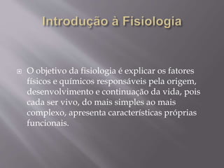  O objetivo da fisiologia é explicar os fatores
físicos e químicos responsáveis pela origem,
desenvolvimento e continuação da vida, pois
cada ser vivo, do mais simples ao mais
complexo, apresenta características próprias
funcionais.
 