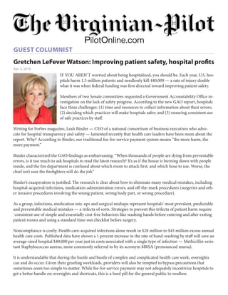 Gretchen LeFever Watson: Improving patient safety, hospital proﬁts
Apr 3, 2016
GUEST COLUMNIST
IF YOU AREN’T worried about being hospitalized, you should be. Each year, U.S. hos-
pitals harm 1.5 million patients and needlessly kill 440,000 — a rate of injury double
what it was when federal funding was first directed toward improving patient safety.
Members of two Senate committees requested a Government Accountability Office in-
vestigation on the lack of safety progress. According to the new GAO report, hospitals
face three challenges: (1) time and resources to collect information about their errors;
(2) deciding which practices will make hospitals safer; and (3) ensuring consistent use
of safe practices by staff.
Writing for Forbes magazine, Leah Binder — CEO of a national consortium of business executives who advo-
cate for hospital transparency and safety — lamented recently that health care leaders have been mum about the
report. Why? According to Binder, our traditional fee-for-service payment system means “the more harm, the
more payment.”
Binder characterized the GAO findings as embarrassing: “When thousands of people are dying from preventable
errors, is it too much to ask hospitals to read the latest research? It’s as if the house is burning down with people
inside, and the fire department is confused about which room to attack first, and which hose to use. Worse, the
chief isn’t sure the firefighters will do the job.”
Binder’s exasperation is justified. The research is clear about how to eliminate many medical mistakes, including
hospital-acquired infections, medication-administration errors, and off-the-mark procedures (surgeries and oth-
er invasive procedures involving the wrong patient, wrong body part, or wrong procedure).
As a group, infections, medication mix-ups and surgical mishaps represent hospitals’ most prevalent, predictable
and preventable medical mistakes — a trifecta of sorts. Strategies to prevent this trifecta of patient harm require
-consistent use of simple and essentially cost-free behaviors like washing hands before entering and after exiting
patient rooms and using a standard time-out checklist before surgery.
Noncompliance is costly. Health care-acquired infections alone result in $28 million to $45 million excess annual
health care costs. Published data have shown a 1 percent increase in the rate of hand-washing by staff will save an
average-sized hospital $40,000 per year just in costs associated with a single type of infection — Methicillin-resis-
tant Staphylococcus aureus, more commonly referred to by its acronym MRSA (pronounced mursa).
It is understandable that during the hustle and bustle of complex and complicated health care work, oversights
can and do occur. Given their grueling workloads, providers will also be tempted to bypass precautions that
sometimes seem too simple to matter. While fee-for-service payment may not adequately incentivize hospitals to
get a better handle on oversights and shortcuts, this is a hard pill for the general public to swallow.
 