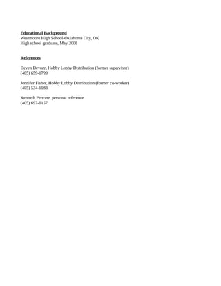 Educational Background
Westmoore High School-Oklahoma City, OK
High school graduate, May 2008
References
Deven Devore, Hobby Lobby Distribution (former supervisor)
(405) 659-1799
Jennifer Fisher, Hobby Lobby Distribution (former co-worker)
(405) 534-1033
Kenneth Perrone, personal reference
(405) 697-6157
 