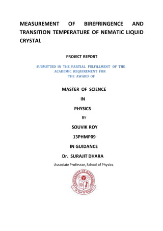 MEASUREMENT OF BIREFRINGENCE AND
TRANSITION TEMPERATURE OF NEMATIC LIQUID
CRYSTAL
PROJECT REPORT
SUBMITTED IN THE PARTIAL FULFILLMENT OF THE
ACADEMIC REQUIREMENT FOR
THE AWARD OF
MASTER OF SCIENCE
IN
PHYSICS
BY
SOUVIK ROY
13PHMP09
IN GUIDANCE
Dr. SURAJIT DHARA
AssociateProfessor, Schoolof Physics
 