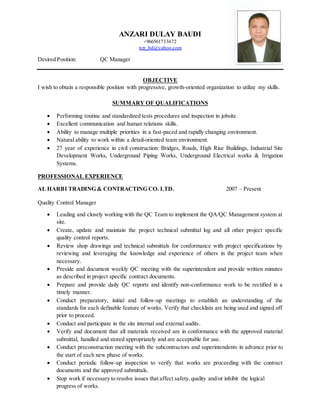 ANZARI DULAY BAUDI
+966561733472
nzr_bd@yahoo.com
Desired Position: QC Manager
OBJECTIVE
I wish to obtain a responsible position with progressive, growth-oriented organization to utilize my skills.
SUMMARY OF QUALIFICATIONS
 Performing routine and standardized tests procedures and inspection in jobsite.
 Excellent communication and human relations skills.
 Ability to manage multiple priorities in a fast-paced and rapidly changing environment.
 Natural ability to work within a detail-oriented team environment.
 27 year of experience in civil construction: Bridges, Roads, High Rise Buildings, Industrial Site
Development Works, Underground Piping Works, Underground Electrical works & Irrigation
Systems.
PROFESSIONAL EXPERIENCE
AL HARBI TRADING & CONTRACTING CO. LTD. 2007 – Present
Quality Control Manager
 Leading and closely working with the QC Team to implement the QA/QC Management system at
site.
 Create, update and maintain the project technical submittal log and all other project specific
quality control reports.
 Review shop drawings and technical submittals for conformance with project specifications by
reviewing and leveraging the knowledge and experience of others in the project team when
necessary.
 Preside and document weekly QC meeting with the superintendent and provide written minutes
as described in project specific contract documents.
 Prepare and provide daily QC reports and identify non-conformance work to be rectified in a
timely manner.
 Conduct preparatory, initial and follow-up meetings to establish an understanding of the
standards for each definable feature of works. Verify that checklists are being used and signed off
prior to proceed.
 Conduct and participate in the site internal and external audits.
 Verify and document that all materials received are in conformance with the approved material
submittal, handled and stored appropriately and are acceptable for use.
 Conduct preconstruction meeting with the subcontractors and superintendents in advance prior to
the start of each new phase of works.
 Conduct periodic follow-up inspection to verify that works are proceeding with the contract
documents and the approved submittals.
 Stop work if necessary to resolve issues that affect safety,quality and/or inhibit the logical
progress of works.
 