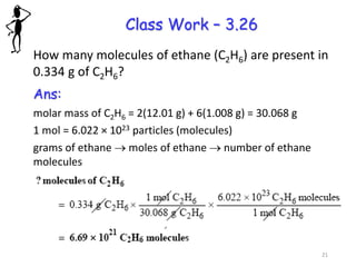 Class Work – 3.26
How many molecules of ethane (C2H6) are present in
0.334 g of C2H6?
Ans:
molar mass of C2H6 = 2(12.01 g) + 6(1.008 g) = 30.068 g
1 mol = 6.022 × 1023 particles (molecules)
grams of ethane → moles of ethane → number of ethane
molecules
21
 