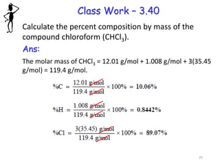 Class Work – 3.40
Calculate the percent composition by mass of the
compound chloroform (CHCl3).
Ans:
The molar mass of CHCl3 = 12.01 g/mol + 1.008 g/mol + 3(35.45
g/mol) = 119.4 g/mol.
25
 