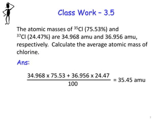 Class Work – 3.5
The atomic masses of 35Cl (75.53%) and
37Cl (24.47%) are 34.968 amu and 36.956 amu,
respectively. Calculate the average atomic mass of
chlorine.
Ans:
34.968 x 75.53 + 36.956 x 24.47
100
= 35.45 amu
7
 
