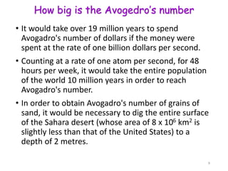 How big is the Avogedro’s number
• It would take over 19 million years to spend
Avogadro's number of dollars if the money were
spent at the rate of one billion dollars per second.
• Counting at a rate of one atom per second, for 48
hours per week, it would take the entire population
of the world 10 million years in order to reach
Avogadro's number.
• In order to obtain Avogadro's number of grains of
sand, it would be necessary to dig the entire surface
of the Sahara desert (whose area of 8 x 106 km2 is
slightly less than that of the United States) to a
depth of 2 metres.
9
 