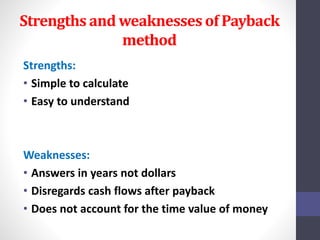 Strengths and weaknesses of Payback 
method 
Strengths: 
• Simple to calculate 
• Easy to understand 
Weaknesses: 
• Answers in years not dollars 
• Disregards cash flows after payback 
• Does not account for the time value of money 
 