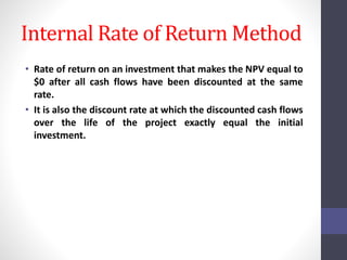 Internal Rate of Return Method 
• Rate of return on an investment that makes the NPV equal to 
$0 after all cash flows have been discounted at the same 
rate. 
• It is also the discount rate at which the discounted cash flows 
over the life of the project exactly equal the initial 
investment. 
 