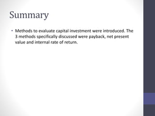 Summary 
• Methods to evaluate capital investment were introduced. The 
3 methods specifically discussed were payback, net present 
value and internal rate of return. 
