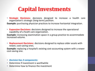 Capital Investments 
• Strategic Decisions: decisions designed to increase a health care 
organization’s strategic (long-term) position. 
Example: purchasing physician practices to increase horizontal integration. 
• Expansion Decisions: decisions designed to increase the operational 
capability of a heath care organization. 
Example: increasing examination space in a group practice to accommodate 
increased volume. 
• Replacement Decisions: decisions designed to replace older assets with 
newer, cost-saving ones. 
Example: replacing a hospital’s existing cost-accounting system with a newer 
cost-saving one. 
• Decision has 2 components: 
• Determine if investment is worthwhile 
• Determine how to finance the investment 
 