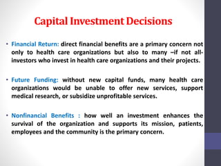 Capital Investment Decisions 
• Financial Return: direct financial benefits are a primary concern not 
only to health care organizations but also to many –if not all-investors 
who invest in health care organizations and their projects. 
• Future Funding: without new capital funds, many health care 
organizations would be unable to offer new services, support 
medical research, or subsidize unprofitable services. 
• Nonfinancial Benefits : how well an investment enhances the 
survival of the organization and supports its mission, patients, 
employees and the community is the primary concern. 
 