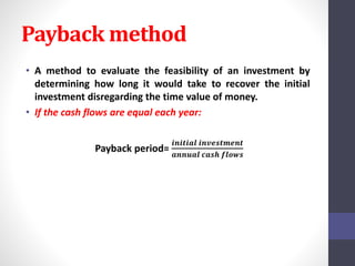 Payback method 
• A method to evaluate the feasibility of an investment by 
determining how long it would take to recover the initial 
investment disregarding the time value of money. 
• If the cash flows are equal each year: 
Payback period= 
풊풏풊풕풊풂풍 풊풏풗풆풔풕풎풆풏풕 
풂풏풏풖풂풍 풄풂풔풉 풇풍풐풘풔 
 