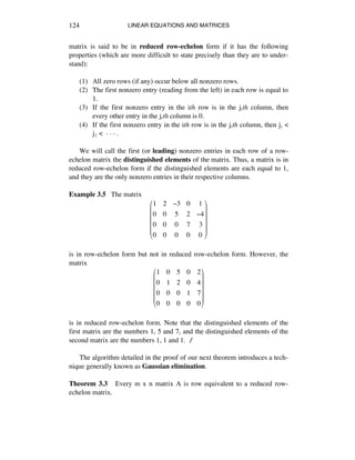 LINEAR EQUATIONS AND MATRICES124
matrix is said to be in reduced row-echelon form if it has the following
properties (which are more difficult to state precisely than they are to under-
stand):
(1) All zero rows (if any) occur below all nonzero rows.
(2) The first nonzero entry (reading from the left) in each row is equal to
1.
(3) If the first nonzero entry in the ith row is in the játh column, then
every other entry in the játh column is 0.
(4) If the first nonzero entry in the ith row is in the játh column, then jè <
jì < ~ ~ ~ .
We will call the first (or leading) nonzero entries in each row of a row-
echelon matrix the distinguished elements of the matrix. Thus, a matrix is in
reduced row-echelon form if the distinguished elements are each equal to 1,
and they are the only nonzero entries in their respective columns.
Example 3.5 The matrix
1 2 !3 0 1
0 0 5 2 !4
0 0 0 7 3
0 0 0 0 0
"
#
$
$
$
$
%
&
'
'
'
'
is in row-echelon form but not in reduced row-echelon form. However, the
matrix
1 0 5 0 2
0 1 2 0 4
0 0 0 1 7
0 0 0 0 0
!
"
#
#
#
#
$
%
&
&
&
&
is in reduced row-echelon form. Note that the distinguished elements of the
first matrix are the numbers 1, 5 and 7, and the distinguished elements of the
second matrix are the numbers 1, 1 and 1. ∆
The algorithm detailed in the proof of our next theorem introduces a tech-
nique generally known as Gaussian elimination.
Theorem 3.3 Every m x n matrix A is row equivalent to a reduced row-
echelon matrix.
 