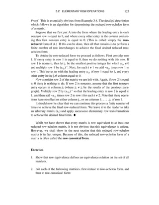 3.2 ELEMENTARY ROW OPERATIONS 125
Proof This is essentially obvious from Example 3.4. The detailed description
which follows is an algorithm for determining the reduced row-echelon form
of a matrix.
Suppose that we first put A into the form where the leading entry in each
nonzero row is equal to 1, and where every other entry in the column contain-
ing this first nonzero entry is equal to 0. (This is called simply the row-
reduced form of A.) If this can be done, then all that remains is to perform a
finite number of row interchanges to achieve the final desired reduced row-
echelon form.
To obtain the row-reduced form we proceed as follows. First consider row
1. If every entry in row 1 is equal to 0, then we do nothing with this row. If
row 1 is nonzero, then let jè be the smallest positive integer for which aèjè ≠ 0
and multiply row 1 by (aèjè)î. Next, for each i ≠ 1 we add -aájè times row 1 to
row i. This leaves us with the leading entry aèjè of row 1 equal to 1, and every
other entry in the jèth column equal to 0.
Now consider row 2 of the matrix we are left with. Again, if row 2 is equal
to 0 there is nothing to do. If row 2 is nonzero, assume that the first nonzero
entry occurs in column jì (where jì ≠ jè by the results of the previous para-
graph). Multiply row 2 by (aìjì)î so that the leading entry in row 2 is equal to
1, and then add -aájì times row 2 to row i for each i ≠ 2. Note that these opera-
tions have no effect on either column jè, or on columns 1, . . . , jè of row 1.
It should now be clear that we can continue this process a finite number of
times to achieve the final row-reduced form. We leave it to the reader to take
an arbitrary matrix (aáé) and apply successive elementary row transformations
to achieve the desired final form. ˙
While we have shown that every matrix is row equivalent to at least one
reduced row-echelon matrix, it is not obvious that this equivalence is unique.
However, we shall show in the next section that this reduced row-echelon
matrix is in fact unique. Because of this, the reduced row-echelon form of a
matrix is often called the row canonical form.
Exercises
1. Show that row equivalence defines an equivalence relation on the set of all
matrices.
2. For each of the following matrices, first reduce to row-echelon form, and
then to row canonical form:
 
