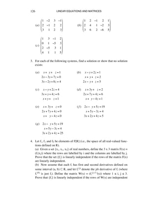 LINEAR EQUATIONS AND MATRICES126
(a)!!
1 !2 !3 !1
2 !1 !2 !!2
3 !!1 !2 !!3
"
#
$
$
$
%
&
'
'
'
!!!!!!!!!!!!!!!!!!!(b)!!
1 !2 !1 !!2 !1
2 !4 !!1 !2 !3
3 !6 !!2 !6 !5
"
#
$
$
$
%
&
'
'
'
(c)!!
1 !3 !1 !2
0 !1 !5 !3
2 !5 !!3 !1
4 !1 !!1 !5
"
#
$
$
$
$
%
&
'
'
'
'
3. For each of the following systems, find a solution or show that no solution
exists:
(a)!!!!!x +!!y +!!!z =1
2x ! 3y + 7z = 0
!!3x ! 2y + 8z = 4
(b)!!!!!x ! y + 2z =1
x +!y +!!z = 2
2x !!y +!!z = 5
(c)!!!!!x ! y + 2z = 4
3x + y + 4z = 6
x + y +!!!z =1
(d)!!!!!x + 3y +!!!z = 2
2x + 7y + 4z = 6
x +!!y ! 4z =1
(e)!!!!!x +!3y +!!!z = 0
2x + 7y + 4z = 0
x +!!!y ! 4z = 0
( f )!!!!2x !!!y + 5z =19
x + 5y ! 3z = 4
3x + 2y + 4z = 5
(g)!!!!2x !!!y + 5z =19
x + 5y ! 3z = 4
3x + 2y + 4z = 25
4. Let fè, fì and f3 be elements of F[®] (i.e., the space of all real-valued func-
tions defined on ®).
(a) Given a set {xè, xì, x3} of real numbers, define the 3 x 3 matrix F(x) =
(fá(xé)) where the rows are labelled by i and the columns are labelled by j.
Prove that the set {fá} is linearly independent if the rows of the matrix F(x)
are linearly independent.
(b) Now assume that each fá has first and second derivatives defined on
some interval (a, b) ™ ®, and let fá(j) denote the jth derivative of fá (where
fá(0) is just fá). Define the matrix W(x) = (fá(j-1 )(x)) where 1 ¯ i, j ¯ 3.
Prove that {fá} is linearly independent if the rows of W(x) are independent
 