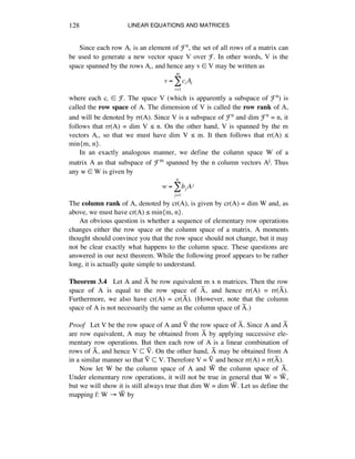 LINEAR EQUATIONS AND MATRICES128
Since each row Aá is an element of Fn, the set of all rows of a matrix can
be used to generate a new vector space V over F. In other words, V is the
space spanned by the rows Aá, and hence any v ∞ V may be written as
v = ci Ai
i=1
m
!
where each cá ∞ F. The space V (which is apparently a subspace of Fn) is
called the row space of A. The dimension of V is called the row rank of A,
and will be denoted by rr(A). Since V is a subspace of Fn and dim Fn = n, it
follows that rr(A) = dim V ¯ n. On the other hand, V is spanned by the m
vectors Aá, so that we must have dim V ¯ m. It then follows that rr(A) ¯
min{m, n}.
In an exactly analogous manner, we define the column space W of a
matrix A as that subspace of Fm spanned by the n column vectors Aj. Thus
any w ∞ W is given by
w = bj Aj
j=1
n
!
The column rank of A, denoted by cr(A), is given by cr(A) = dim W and, as
above, we must have cr(A) ¯ min{m, n}.
An obvious question is whether a sequence of elementary row operations
changes either the row space or the column space of a matrix. A moments
thought should convince you that the row space should not change, but it may
not be clear exactly what happens to the column space. These questions are
answered in our next theorem. While the following proof appears to be rather
long, it is actually quite simple to understand.
Theorem 3.4 Let A and Aÿ be row equivalent m x n matrices. Then the row
space of A is equal to the row space of Aÿ, and hence rr(A) = rr(Aÿ).
Furthermore, we also have cr(A) = cr(Aÿ). (However, note that the column
space of A is not necessarily the same as the column space of Aÿ.)
Proof Let V be the row space of A and Vÿ the row space of Aÿ. Since A and Aÿ
are row equivalent, A may be obtained from Aÿ by applying successive ele-
mentary row operations. But then each row of A is a linear combination of
rows of Aÿ, and hence V ™ Vÿ. On the other hand, Aÿ may be obtained from A
in a similar manner so that Vÿ ™ V. Therefore V = Vÿ and hence rr(A) = rr(Aÿ).
Now let W be the column space of A and Wÿ the column space of Aÿ.
Under elementary row operations, it will not be true in general that W = Wÿ,
but we will show it is still always true that dim W = dim Wÿ. Let us define the
mapping f: W ‘ Wÿ by
 