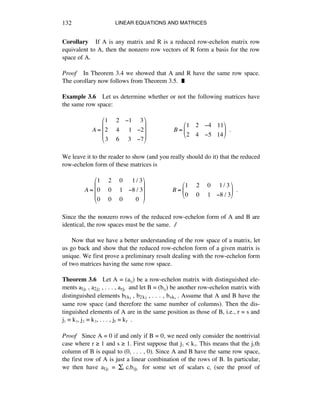 LINEAR EQUATIONS AND MATRICES132
Corollary If A is any matrix and R is a reduced row-echelon matrix row
equivalent to A, then the nonzero row vectors of R form a basis for the row
space of A.
Proof In Theorem 3.4 we showed that A and R have the same row space.
The corollary now follows from Theorem 3.5. ˙
Example 3.6 Let us determine whether or not the following matrices have
the same row space:
A =
1 !2 !1 !3
2 !4 !!1 !2
3 !6 !3 !7
"
#
$
$
$
%
&
'
'
'
!!!!!!!!!!!!!!!!!B =
1 2 !4 11
2 4 !5 14
"
#
$
%
&
'!!.
We leave it to the reader to show (and you really should do it) that the reduced
row-echelon form of these matrices is
A =
1 !2 !0 !!1/ 3
0 !0 !1 !8 / 3
0 !0 !0 !!0
"
#
$
$
$
%
&
'
'
'
!!!!!!!!!!!!!!!!!B =
1 !2 !0 !1/ 3
0 !0 !1 !8 / 3
"
#
$
%
&
'!!.
Since the the nonzero rows of the reduced row-echelon form of A and B are
identical, the row spaces must be the same. ∆
Now that we have a better understanding of the row space of a matrix, let
us go back and show that the reduced row-echelon form of a given matrix is
unique. We first prove a preliminary result dealing with the row-echelon form
of two matrices having the same row space.
Theorem 3.6 Let A = (aáé) be a row-echelon matrix with distinguished ele-
ments a1jè , a2jì , . . . , arj‹ and let B = (báé) be another row-echelon matrix with
distinguished elements b1kè , b2kì , . . . , bsk› . Assume that A and B have the
same row space (and therefore the same number of columns). Then the dis-
tinguished elements of A are in the same position as those of B, i.e., r = s and
jè = kè, jì = kì, . . . , jr = kr .
Proof Since A = 0 if and only if B = 0, we need only consider the nontrivial
case where r ˘ 1 and s ˘ 1. First suppose that jè < kè. This means that the jèth
column of B is equal to (0, . . . , 0). Since A and B have the same row space,
the first row of A is just a linear combination of the rows of B. In particular,
we then have a1jè = Íá cábijè for some set of scalars cá (see the proof of
 