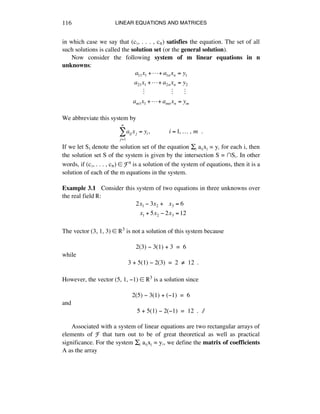 LINEAR EQUATIONS AND MATRICES116
in which case we say that (cè, . . . , cñ) satisfies the equation. The set of all
such solutions is called the solution set (or the general solution).
Now consider the following system of m linear equations in n
unknowns:
a11x1 +!+ a1nxn = y1
a21x1 +!+ a2nxn = y2
!!!!"!!!!!!!!!!!!!!!!!"!!!!!!!"
am1x1 +!+ amnxn = ym
We abbreviate this system by
aij xj = yi,!!!!!!!!!!!!i =1,!…!,!m!!.
j=1
n
!
If we let Si denote the solution set of the equation Íé aáéxé = yá for each i, then
the solution set S of the system is given by the intersection S = ⁄Sá. In other
words, if (cè, . . . , cñ) ∞ Fn is a solution of the system of equations, then it is a
solution of each of the m equations in the system.
Example 3.1 Consider this system of two equations in three unknowns over
the real field ®:
2x1 ! 3x2 +!!!x3 = 6
!!x1 + 5x2 ! 2x3 =12
The vector (3, 1, 3) ∞ ®3 is not a solution of this system because
2(3) - 3(1) + 3 = 6
while
3 + 5(1) - 2(3) = 2 ≠ 12 .
However, the vector (5, 1, -1) ∞ ®3 is a solution since
2(5) - 3(1) + (-1) = 6
and
5 + 5(1) - 2(-1) = 12 . ∆
Associated with a system of linear equations are two rectangular arrays of
elements of F that turn out to be of great theoretical as well as practical
significance. For the system Íé aáéxé = yá, we define the matrix of coefficients
A as the array
 