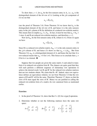 LINEAR EQUATIONS AND MATRICES134
To show that cá = 1, let aijá be the first nonzero entry in Aá, i.e., aijá is the
distinguished element of the ith row of A. Looking at the játh component of
(1) we see that
aiji
= !rcrbrji
(2)
(see the proof of Theorem 3.4). From Theorem 3.6 we know that bijá is the
distinguished element of the ith row of B, and hence it is the only nonzero
entry in the játh column of B (by definition of a reduced row-echelon matrix).
This means that (2) implies aijá = cá bijá . In fact, it must be true that aijá = bijá =
1 since A and B are reduced row-echelon matrices, and therefore cá = 1.
Now let bkjÉ be the first nonzero entry of BÉ (where k ≠ i). From (1) again
we have
aijk
= !rcrbrjk
!!. (3)
Since B is a reduced row-echelon matrix, bkjÉ = 1 is the only nonzero entry in
the jÉth column of B, and hence (3) shows us that aijÉ = cÉbkjÉ . But from
Theorem 3.6, akjÉ is a distinguished element of A, and hence the fact that A is
row-reduced means that aijÉ = 0 for i ≠ k. This forces us to conclude that cÉ =
0 for k ≠ i as claimed. ˙
Suppose that two people are given the same matrix A and asked to trans-
form it to reduced row-echelon form R. The chances are quite good that they
will each perform a different sequence of elementary row operations to
achieve the desired result. Let R and Ræ be the reduced row-echelon matrices
that our two students obtain. We claim that R = Ræ. Indeed, since row equiva-
lence defines an equivalence relation, we see from Theorem 3.4 that the row
spaces of R and Ræ will be the same. Therefore Theorem 3.7 shows us that the
rows of R must equal the rows of Ræ. Hence we are justified in calling the
reduced row-echelon form of a matrix the row canonical form as mentioned
earlier.
Exercises
1. In the proof of Theorem 3.4, show that Ker f = {0} for a type ∫ operation.
2. Determine whether or not the following matrices have the same row
space:
A =
1 !2 !1
3 !4 5
"
#
$
%
&
'!!!!!!!!B =
1 !1 2
3 3 !1
"
#
$
%
&
'!!!!!!!!C =
1 !1 3
2 !1 10
3 !5 1
"
#
$
$
$
%
&
'
'
'
!!.
 