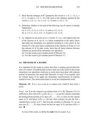 3.3 ROW AND COLUMN SPACES 135
3. Show that the subspace of ®3 spanned by the vectors uè = (1, 1, -1), uì =
(2, 3, -1) and u3 = (3, 1, -5) is the same as the subspace spanned by the
vectors vè = (1, -1, -3), vì = (3, -2, -8) and v3 = (2, 1, -3).
4. Determine whether or not each of the following sets of vectors is linearly
independent:
(a) uè = (1, -2, 1), uì = (2, 1, -1) and u3 = (7, -4, 1).
(b) uè = (1, 2, -3), uì = (1, -3, 2) and u3 = (2, -1, 5).
5. (a) Suppose we are given an m x n matrix A = (aáé), and suppose that one
of the columns of A, say Ai, is a linear combination of the others. Show
that under any elementary row operation resulting in a new matrix Aÿ, the
column Aÿi is the same linear combination of the columns of Aÿ that Ai is of
the columns of A. In other words, show that all linear relations between
columns are preserved by elementary row operations.
(b) Use this result to give another proof of Theorem 3.4.
(c) Use this result to give another proof of Theorem 3.7.
3.4 THE RANK OF A MATRIX
It is important for the reader to realize that there is nothing special about the
rows of a matrix. Everything that we have done up to this point in discussing
elementary row operations could just as easily have been done with columns
instead. In particular, this means that Theorems 3.4 and 3.5 are equally valid
for column spaces if we apply our elementary transformations to columns
instead of rows. This observation leads us to our next fundamental result.
Theorem 3.8 If A = (aáé) is any m x n matrix over a field F, then rr(A) =
cr(A).
Proof Let Aÿ be the reduced row-echelon form of A. By Theorem 3.4 it is
sufficient to show that rr(Aÿ) = cr(Aÿ). If jè < ~ ~ ~ < jr are the columns containing
the distinguished elements of Aÿ, then {Ajè, . . . , Aj‹} is a basis for the column
space of Aÿ, and hence cr(Aÿ) = r. (In fact, these columns are just the first r
standard basis vectors in Fn.) But from the corollary to Theorem 3.5, we see
that rows Aÿè, . . . , Aÿr form a basis for the row space of Aÿ, and thus rr(Aÿ) = r
also. ˙
In view of this result, we define the rank r(A) of a matrix A as
 