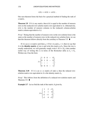 LINEAR EQUATIONS AND MATRICES136
r(A) = rr(A) = cr(A) .
Our next theorem forms the basis for a practical method of finding the rank of
a matrix.
Theorem 3.9 If A is any matrix, then r(A) is equal to the number of nonzero
rows in the (reduced) row-echelon matrix row equivalent to A. (Alternatively,
r(A) is the number of nonzero columns in the (reduced) column-echelon
matrix column equivalent to A.)
Proof Noting that the number of nonzero rows in the row-echelon form is the
same as the number of nonzero rows in the reduced row-echelon form, we see
that this theorem follows directly from the corollary to Theorem 3.5. ˙
If A is an n x n matrix such that aáé = 0 for i ≠ j and aáá = 1, then we say that
A is the identity matrix of size n and write this matrix as Iñ. Since the size is
usually understood, we will generally simply write I. If I = (Iáé), then another
useful way of writing this is in terms of the Kronecker delta as Iáé = ∂áé.
Written out, I has the form
I =
1 0 0 ! 0
0 1 0 ! 0
" " " "
0 0 0 ! 1
!
"
#
#
#
#
$
%
&
&
&
&
!!.
Theorem 3.10 If A is an n x n matrix of rank n, then the reduced row-
echelon matrix row equivalent to A is the identity matrix Iñ.
Proof This follows from the definition of a reduced row-echelon matrix and
Theorem 3.9. ˙
Example 3.7 Let us find the rank of the matrix A given by
A =
!!1 !!2 !3
!!2 !!1 !!0
!2 !1 !!3
!1 !!4 !2
"
#
$
$
$
$
%
&
'
'
'
'
!!.
 