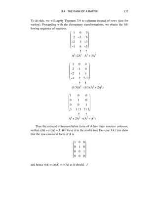 3.4 THE RANK OF A MATRIX 137
To do this, we will apply Theorem 3.9 to columns instead of rows (just for
variety). Proceeding with the elementary transformations, we obtain the fol-
lowing sequence of matrices:
!!1 !!0 !!0
!!2 !3 !!6
!2 !!3 !3
!1 !!6 !5
"
#
$
$
$
$
%
&
'
'
'
'
º º
A2-2A1 A3 + 3A1
!!1 !!0 0
!!2 !1 0
!2 !!1 1
!1 !!2 7 / 3
"
#
$
$
$
$
%
&
'
'
'
'
º º
(1/3)A2 (1/3)(A3 + 2A2)
1 !!0 0
0 !!1 0
0 !!0 1
3 !!1/ 3 7 / 3
!
"
#
#
#
#
$
%
&
&
&
&
º º
A1 + 2A2 -(A2 - A3)
Thus the reduced column-echelon form of A has three nonzero columns,
so that r(A) = cr(A) = 3. We leave it to the reader (see Exercise 3.4.1) to show
that the row canonical form of A is
1 0 0
0 1 0
0 0 1
0 0 0
!
"
#
#
#
#
$
%
&
&
&
&
and hence r(A) = cr(A) = rr(A) as it should. ∆
 