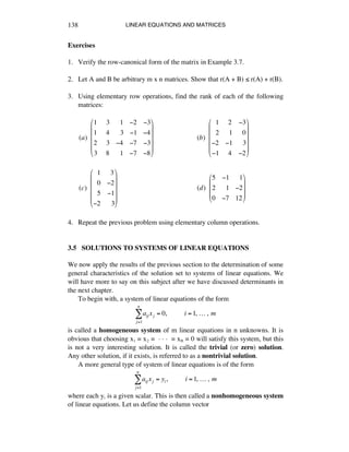 LINEAR EQUATIONS AND MATRICES138
Exercises
1. Verify the row-canonical form of the matrix in Example 3.7.
2. Let A and B be arbitrary m x n matrices. Show that r(A + B) ¯ r(A) + r(B).
3. Using elementary row operations, find the rank of each of the following
matrices:
(a)!!
1 !3 !!1 !2 !3
1 !4 !!3 !1 !4
2 !3 !4 !7 !3
3 !8 !!1 !7 !8
"
#
$
$
$
$
%
&
'
'
'
'
(b)!!
!!1 !2 !3
!!2 !!1 !!0
!2 !1 !!3
!1 !4 !2
"
#
$
$
$
$
%
&
'
'
'
'
(c)!!
!!1 !3
!!0 !2
!!5 !1
!2 !!3
"
#
$
$
$
$
%
&
'
'
'
'
(d)!!
5 !1 !!1
2 !!1 !2
0 !7 12
"
#
$
$
$
%
&
'
'
'
4. Repeat the previous problem using elementary column operations.
3.5 SOLUTIONS TO SYSTEMS OF LINEAR EQUATIONS
We now apply the results of the previous section to the determination of some
general characteristics of the solution set to systems of linear equations. We
will have more to say on this subject after we have discussed determinants in
the next chapter.
To begin with, a system of linear equations of the form
aij xj
j=1
n
! = 0,!!!!!!!!!!i =1,!…!,!m
is called a homogeneous system of m linear equations in n unknowns. It is
obvious that choosing xè = xì = ~ ~ ~ = xñ = 0 will satisfy this system, but this
is not a very interesting solution. It is called the trivial (or zero) solution.
Any other solution, if it exists, is referred to as a nontrivial solution.
A more general type of system of linear equations is of the form
aij xj = yi,!!!!!!!!!!i =1,!…!,!m
j=1
n
!
where each yá is a given scalar. This is then called a nonhomogeneous system
of linear equations. Let us define the column vector
 