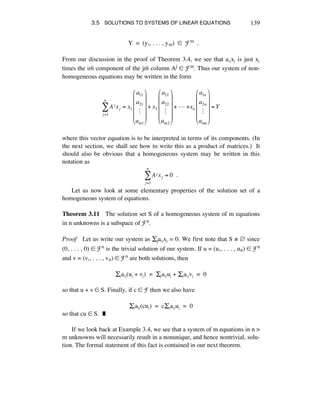 3.5 SOLUTIONS TO SYSTEMS OF LINEAR EQUATIONS 139
Y = (yè, . . . , ym) ∞ Fm .
From our discussion in the proof of Theorem 3.4, we see that aáéxé is just xé
times the ith component of the jth column Aj ∞ Fm. Thus our system of non-
homogeneous equations may be written in the form
Aj xj = x1
a11
a21
!
am1
!
"
#
#
#
#
$
%
&
&
&
&
+ x2
a12
a22
!
am2
!
"
#
#
#
#
$
%
&
&
&
&
+!"!+xn
a1n
a2n
!
amn
!
"
#
#
#
#
$
%
&
&
&
&
= Y
j=1
n
'
where this vector equation is to be interpreted in terms of its components. (In
the next section, we shall see how to write this as a product of matrices.) It
should also be obvious that a homogeneous system may be written in this
notation as
Aj xj = 0!!.
j=1
n
!
Let us now look at some elementary properties of the solution set of a
homogeneous system of equations.
Theorem 3.11 The solution set S of a homogeneous system of m equations
in n unknowns is a subspace of Fn.
Proof Let us write our system as Íjaáéxé = 0. We first note that S ≠ Å since
(0, . . . , 0) ∞ Fn is the trivial solution of our system. If u = (uè, . . . , uñ) ∞ Fn
and v = (vè, . . . , vñ) ∞ Fn are both solutions, then
Íéaáé(ué + vé) = Íéaáéué + Íéaáévé = 0
so that u + v ∞ S. Finally, if c ∞ F then we also have
Íéaáé(cué) = cÍéaáéué = 0
so that cu ∞ S. ˙
If we look back at Example 3.4, we see that a system of m equations in n >
m unknowns will necessarily result in a nonunique, and hence nontrivial, solu-
tion. The formal statement of this fact is contained in our next theorem.
 