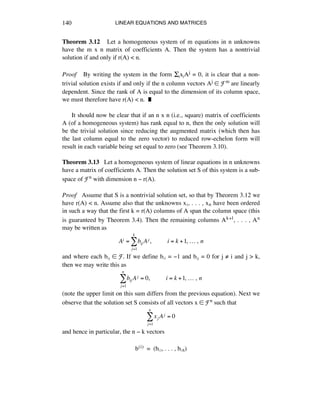 LINEAR EQUATIONS AND MATRICES140
Theorem 3.12 Let a homogeneous system of m equations in n unknowns
have the m x n matrix of coefficients A. Then the system has a nontrivial
solution if and only if r(A) < n.
Proof By writing the system in the form ÍéxéAj = 0, it is clear that a non-
trivial solution exists if and only if the n column vectors Aj ∞ Fm are linearly
dependent. Since the rank of A is equal to the dimension of its column space,
we must therefore have r(A) < n. ˙
It should now be clear that if an n x n (i.e., square) matrix of coefficients
A (of a homogeneous system) has rank equal to n, then the only solution will
be the trivial solution since reducing the augmented matrix (which then has
the last column equal to the zero vector) to reduced row-echelon form will
result in each variable being set equal to zero (see Theorem 3.10).
Theorem 3.13 Let a homogeneous system of linear equations in n unknowns
have a matrix of coefficients A. Then the solution set S of this system is a sub-
space of Fn with dimension n - r(A).
Proof Assume that S is a nontrivial solution set, so that by Theorem 3.12 we
have r(A) < n. Assume also that the unknowns xè, . . . , xñ have been ordered
in such a way that the first k = r(A) columns of A span the column space (this
is guaranteed by Theorem 3.4). Then the remaining columns Ak+1, . . . , An
may be written as
Ai = bij Aj
j=1
k
! ,!!!!!!!!!!i = k +1,!…!,!n
and where each báé ∞ F. If we define báá = -1 and báé = 0 for j ≠ i and j > k,
then we may write this as
bij Aj = 0,!!!!!!!!!!i = k +1,!…!,!n
j=1
n
!
(note the upper limit on this sum differs from the previous equation). Next we
observe that the solution set S consists of all vectors x ∞ Fn such that
xj Aj = 0
j=1
n
!
and hence in particular, the n - k vectors
b(i) = (báè, . . . , báñ)
 