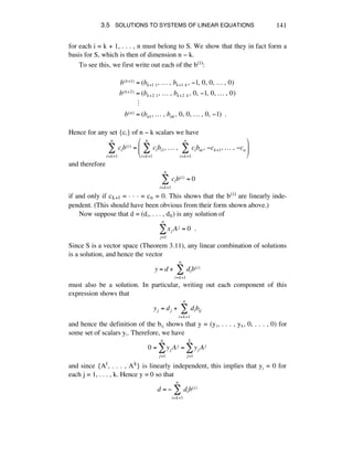 3.5 SOLUTIONS TO SYSTEMS OF LINEAR EQUATIONS 141
for each i = k + 1, . . . , n must belong to S. We show that they in fact form a
basis for S, which is then of dimension n - k.
To see this, we first write out each of the b(i):
b(k+1) = (bk+1!1,!…!,!bk+1!k ,!!1,!0,!0,!…!,!0)
b(k+2) = (bk+2!1,!…!,!bk+2!k ,!0,!!1,!0,!…!,!0)
!
b(n) = (bn1,!…!,!bnk ,!0,!0,!…!,!0,!!1)!!.
Hence for any set {cá} of n - k scalars we have
cib(i)
i=k+1
n
! = cibi1,!…!,! cibin,!"ck+1,!…!,!"cn
i=k+1
n
!
i=k+1
n
!
#
$
%%
&
'
((
and therefore
cib(i) = 0
i=k+1
n
!
if and only if ck+1 = ~ ~ ~ = cñ = 0. This shows that the b(i) are linearly inde-
pendent. (This should have been obvious from their form shown above.)
Now suppose that d = (dè, . . . , dñ) is any solution of
xj Aj = 0!!.
j=1
n
!
Since S is a vector space (Theorem 3.11), any linear combination of solutions
is a solution, and hence the vector
y = d + dib(i)
i=k+1
n
!
must also be a solution. In particular, writing out each component of this
expression shows that
yj = dj + dibij
i=k+1
n
!
and hence the definition of the báé shows that y = (yè, . . . , yÉ, 0, . . . , 0) for
some set of scalars yá. Therefore, we have
0 = yj Aj = yj Aj
j=1
k
!
j=1
n
!
and since {A1, . . . , Ak} is linearly independent, this implies that yé = 0 for
each j = 1, . . . , k. Hence y = 0 so that
d = ! dib(i)
i=k+1
n
"
 