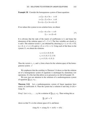 3.5 SOLUTIONS TO SYSTEMS OF LINEAR EQUATIONS 143
Example 3.8 Consider the homogeneous system of linear equations
x + 2y ! 4z + 3w !!!!t = 0
x + 2y ! 2z + 2w +!!!t = 0
2x + 4y ! 2z + 3w + 4t = 0
If we reduce this system to row-echelon form, we obtain
x + 2y ! 4z + 3w !!!t = 0
2z !!!w + 2t = 0
(*)
It is obvious that the rank of the matrix of coefficients is 2, and hence the
dimension of the solution space is 5 - 2 = 3. The free variables are clearly y,
w and t. The solution vectors vs are obtained by choosing (y = 1, w = 0, t = 0),
(y = 0, w = 1, t = 0) and (y = 0, w = 0, t = 1). Using each of the these in the
system (*), we obtain the solutions
v1 = (!2,!1,!0,!0,!0)
v2 = (!1,!0,!1/ 2,!1,!0)
v3 = (!3,!0,!!1,!0,!1)
Thus the vectors vè, vì and v3 form a basis for the solution space of the homo-
geneous system. ∆
We emphasize that the corollary to Theorem 3.4 shows us that the solution
set of a homogeneous system of equations is unchanged by elementary row
operations. It is this fact that allows us to proceed as we did in Example 3.8.
We now turn our attention to the solutions of a nonhomogeneous system
of equations Íéaáéxé = yá .
Theorem 3.14 Let a nonhomogeneous system of linear equations have
matrix of coefficients A. Then the system has a solution if and only if r(A) =
r(aug A).
Proof Let c = (cè, . . . , cñ) be a solution of Íéaáéxé = yá. Then writing this as
Íé céAj = Y
shows us that Y is in the column space of A, and hence
r(aug A) = cr(aug A) = cr(A) = r(A) .
 