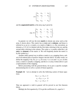 3.1 SYSTEMS OF LINEAR EQUATIONS 117
A =
a11 a12 ! a1n
a21 a22 ! a2n
" " "
am1 am2 ! amn
!
"
#
#
#
#
$
%
&
&
&
&
and the augmented matrix as the array aug A given by
aug!A =
a11 a12 ! a1n y1
a21 a22 ! a2n y2
" " " "
am1 am2 ! amn yn
!
"
#
#
#
#
$
%
&
&
&
&
!!.
In general, we will use the term matrix to denote any array such as the
array A shown above. This matrix has m rows and n columns, and hence is
referred to as an m x n matrix, or a matrix of size m x n. By convention, an
element aáé ∞ F of A is labeled with the first index referring to the row and the
second index referring to the column. The scalar aáé is usually called the i, jth
entry (or element) of the matrix A. We will frequently denote the matrix A
by the symbol (aáé).
Another rather general way to define a matrix is as a mapping from a sub-
set of all ordered pairs of positive integers into the field F. In other words, we
define the mapping A by A(i, j) = aáé for every 1 ¯ i ¯ m and 1 ¯ j ¯ n. In this
sense, a matrix is actually a mapping, and the m x n array written above is just
a representation of this mapping.
Before proceeding with the general theory, let us give a specific example
demonstrating how to solve a system of linear equations.
Example 3.2 Let us attempt to solve the following system of linear equa-
tions:
2x1 +!!x2 ! 2x3 = !3
!!x1 ! 3x2 +!!x3 =!!!8
4x1 !!!x2 ! 2x3 =!!3
That our approach is valid in general will be proved in our first theorem
below.
Multiply the first equation by 1/2 to get the coefficient of xè equal to 1:
 