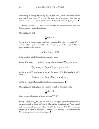 LINEAR EQUATIONS AND MATRICES144
Conversely, if cr(aug A) = r(aug A) = r(A) = cr(A), then Y is in the column
space of A, and hence Y = ÍcéAj for some set of scalars cé . But then the
vector c = (cè, . . . , cñ) is a solution since it obviously satisfies Íéaáéxé = yá. ˙
Using Theorem 3.13, it is easy to describe the general solution to a non-
homogeneous system of equations.
Theorem 3.15 Let
aij xj = yj
j=1
n
!
be a system of nonhomogeneous linear equations. If u = (uè, . . . , uñ) ∞ Fn is a
solution of this system, and if S is the solution space of the associated homo-
geneous system, then the set
u + S = {u + v: v ∞ S}
is the solution set of the nonhomogeneous system.
Proof If w = (wè, . . . , wñ) ∞ Fn is any other solution of Íéaáéxé = yá, then
Íéaáé(wé - ué) = Íéaáéwé - Íéaáéué = yá - yá = 0
so that w - u ∞ S, and hence w = u + v for some v ∞ S. Conversely, if v ∞ S
then
Íéaáé(ué + vé) = Íéaáéué + Íéaáévé = yé + 0 = yé
so that u + v is a solution of the nonhomogeneous system. ˙
Theorem 3.16 Let A be an n x n matrix of rank n. Then the system
Aj xj = Y
j=1
n
!
has a unique solution for arbitrary vectors Y ∞ Fn.
Proof Since Y = ÍAjxé, we see that Y ∞ Fn is just a linear combination of
the columns of A. Since r(A) = n, it follows that the columns of A are linearly
independent and hence form a basis for Fn. But then any Y ∞ Fn has a unique
expansion in terms of this basis (Theorem 2.4, Corollary 2) so that the vector
X with components xé must be unique. ˙
 