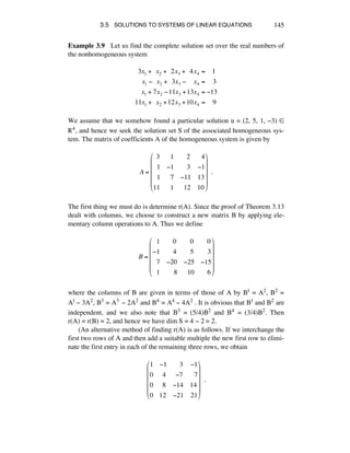 3.5 SOLUTIONS TO SYSTEMS OF LINEAR EQUATIONS 145
Example 3.9 Let us find the complete solution set over the real numbers of
the nonhomogeneous system
3x1 +!!x2 +!!2x3 +!!4x4 =!!!!1
x1 !!!x2 +!!3x3 !!!!!x4 =!!!!3
x1 + 7x2 !11x3 +13x4 = !13
11x1 +!!x2 +12x3 +10x4 =!!!!9
We assume that we somehow found a particular solution u = (2, 5, 1, -3) ∞
®4, and hence we seek the solution set S of the associated homogeneous sys-
tem. The matrix of coefficients A of the homogeneous system is given by
A =
!3 !!1 !!!2 !!4
!!1 !1 !!!3 !1
!!1 !!7 !11 13
11 !!1 !!12 10
"
#
$
$
$
$
%
&
'
'
'
'
!!.
The first thing we must do is determine r(A). Since the proof of Theorem 3.13
dealt with columns, we choose to construct a new matrix B by applying ele-
mentary column operations to A. Thus we define
B =
!!1 !!!0 !!!0 !!!0
!1 !!!4 !!!5 !!!3
!!7 !20 !25 !15
!!1 !!!!8 !!10 !!!6
"
#
$
$
$
$
%
&
'
'
'
'
where the columns of B are given in terms of those of A by B1 = A2, B2 =
A1 - 3A2, B3 = A3 - 2A2 and B4 = A4 - 4A2 . It is obvious that B1 and B2 are
independent, and we also note that B3 = (5/4)B2 and B4 = (3/4)B2. Then
r(A) = r(B) = 2, and hence we have dim S = 4 - 2 = 2.
(An alternative method of finding r(A) is as follows. If we interchange the
first two rows of A and then add a suitable multiple the new first row to elimi-
nate the first entry in each of the remaining three rows, we obtain
1 !1 !!!3 !1
0 !4 !!7 !!7
0 !8 !14 14
0 12 !21 21
"
#
$
$
$
$
%
&
'
'
'
'
!!.
 