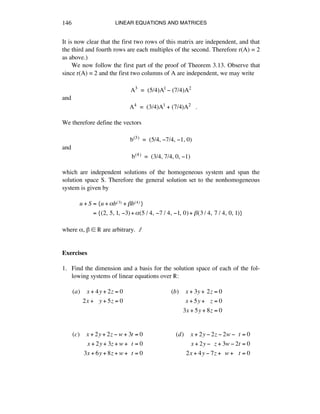 LINEAR EQUATIONS AND MATRICES146
It is now clear that the first two rows of this matrix are independent, and that
the third and fourth rows are each multiples of the second. Therefore r(A) = 2
as above.)
We now follow the first part of the proof of Theorem 3.13. Observe that
since r(A) = 2 and the first two columns of A are independent, we may write
A3 = (5/4)A1 - (7/4)A2
and
A4 = (3/4)A1 + (7/4)A2 .
We therefore define the vectors
b(3) = (5/4, -7/4, -1, 0)
and
b(4) = (3/4, 7/4, 0, -1)
which are independent solutions of the homogeneous system and span the
solution space S. Therefore the general solution set to the nonhomogeneous
system is given by
u + S = {u +!b(3) + "b(4)}
= {(2,!5,!1,!#3)+!(5 / 4,!#7 / 4,!#1,!0)+ "(3 / 4,!7 / 4,!0,!1)}
where å, ∫ ∞ ® are arbitrary. ∆
Exercises
1. Find the dimension and a basis for the solution space of each of the fol-
lowing systems of linear equations over ®:
(a)!!!!x + 4y + 2z = 0
2x +!!!y + 5z = 0
!
(b)!!!!x + 3y +!2z = 0
x + 5y +!!!z = 0
3x + 5y + 8z = 0
(c)!!!!x + 2y + 2z ! w + 3t = 0
x + 2y + 3z + w +!!t = 0
3x + 6y + 8z + w +!!t = 0
(d)!!!!x + 2y ! 2z ! 2w !!!t = 0
x + 2y !!!z + 3w ! 2t = 0
2x + 4y ! 7z +!!w +!!!t = 0
 