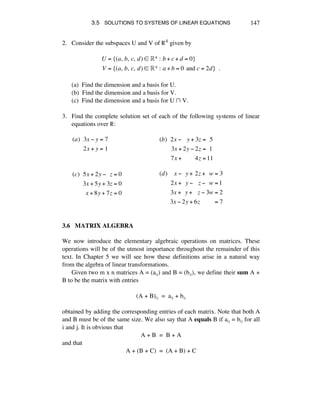3.5 SOLUTIONS TO SYSTEMS OF LINEAR EQUATIONS 147
2. Consider the subspaces U and V of ®4 given by
U = {(a,!b,!c,!d) ! !4 :!b + c + d = 0}
V = {(a,!b,!c,!d) ! !4 :!a + b = 0!and c = 2d}!!.
(a) Find the dimension and a basis for U.
(b) Find the dimension and a basis for V.
(c) Find the dimension and a basis for U ⁄ V.
3. Find the complete solution set of each of the following systems of linear
equations over ®:
(a)!!3x ! y = 7
2x + y =!1
!
(b)!!2x !!!!y + 3z =!!5
3x + 2y ! 2z =!!1
7x +!!!!!!!!4z =11
(c)!!5x + 2y !!!z = 0
3x + 5y + 3z = 0
x + 8y + 7z = 0
!
(d)!!!!x !!!y +!2z +!!w = 3
2x +!!y !!!!z !!!w =1
3x +!!y +!!!z ! 3w = 2
3x ! 2y + 6z!!!!!!!!!= 7
3.6 MATRIX ALGEBRA
We now introduce the elementary algebraic operations on matrices. These
operations will be of the utmost importance throughout the remainder of this
text. In Chapter 5 we will see how these definitions arise in a natural way
from the algebra of linear transformations.
Given two m x n matrices A = (aáé) and B = (báé), we define their sum A +
B to be the matrix with entries
(A + B)áé = aáé + báé
obtained by adding the corresponding entries of each matrix. Note that both A
and B must be of the same size. We also say that A equals B if aáé = báé for all
i and j. It is obvious that
A + B = B + A
and that
A + (B + C) = (A + B) + C
 