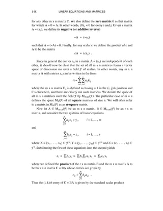 LINEAR EQUATIONS AND MATRICES148
for any other m x n matrix C. We also define the zero matrix 0 as that matrix
for which A + 0 = A. In other words, (0)áé = 0 for every i and j. Given a matrix
A = (aáé), we define its negative (or additive inverse)
-A = (-aáé)
such that A + (-A) = 0. Finally, for any scalar c we define the product of c and
A to be the matrix
cA = (caáé) .
Since in general the entries aáé in a matrix A = (aáé) are independent of each
other, it should now be clear that the set of all m x n matrices forms a vector
space of dimension mn over a field F of scalars. In other words, any m x n
matrix A with entries aáé can be written in the form
A = aijEij
j=1
n
!
i=1
m
!
where the m x n matrix Eáé is defined as having a 1 in the (i, j)th position and
0’s elsewhere, and there are clearly mn such matrices. We denote the space of
all m x n matrices over the field F by Mmxn(F). The particular case of m = n
defines the space Mn(F) of all square matrices of size n. We will often refer
to a matrix in Mn(F) as an n-square matrix.
Now let A ∞ Mmxn(F) be an m x n matrix, B ∞ Mrxm(F) be an r x m
matrix, and consider the two systems of linear equations
aij xj = yi,!!!!!!!!!!i =1,!…!,!m
j=1
n
!
and
bij yj = zi,!!!!!!!!!!i =1,!…!,!r
j=1
m
!
where X = (xè, . . . , xñ) ∞ Fn, Y = (yè, . . . , ym) ∞ Fm and Z = (zè, . . . , zr) ∞
Fr. Substituting the first of these equations into the second yields
zá = Íébáéyé = ÍébáéÍÉaéÉxÉ = ÍÉcáÉxÉ
where we defined the product of the r x m matrix B and the m x n matrix A to
be the r x n matrix C = BA whose entries are given by
cik = bijajk !!.
j=1
m
!
Thus the (i, k)th entry of C = BA is given by the standard scalar product
 