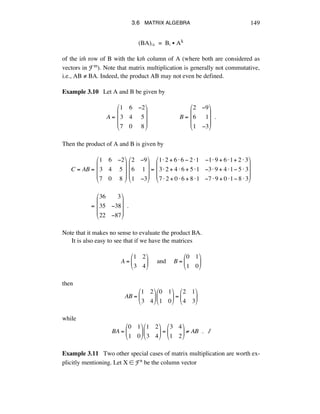 3.6 MATRIX ALGEBRA 149
(BA)áÉ = Bá Â Ak
of the ith row of B with the kth column of A (where both are considered as
vectors in Fm). Note that matrix multiplication is generally not commutative,
i.e., AB ≠ BA. Indeed, the product AB may not even be defined.
Example 3.10 Let A and B be given by
A =!
1 6 !2
3 4 !5
7 0 !8
"
#
$
$
$
%
&
'
'
'
!!!!!!!!!!!!!!!!!!!!B =!
2 !9
6 !!1
1 !3
"
#
$
$
$
%
&
'
'
'
!!.
Then the product of A and B is given by
C = AB =!
1 6 !2
3 4 5
7 0 8
"
#
$
$
$
%
&
'
'
'
!
2 !9
6 1
1 !3
"
#
$
$
$
%
&
'
'
'
=!
1( 2 + 6 ( 6 ! 2 (1 !1( 9 + 6 (1+ 2 ( 3
3( 2 + 4 ( 6 + 5 (1 !3( 9 + 4 (1! 5 ( 3
7 ( 2 + 0 ( 6 + 8 (1 !7 ( 9 + 0 (1! 8 ( 3
"
#
$
$
$
%
&
'
'
'
=!
36 !!!3
35 !38
22 !87
"
#
$
$
$
%
&
'
'
'
!!.
Note that it makes no sense to evaluate the product BA.
It is also easy to see that if we have the matrices
A =
1 2
3 4
!
"
#
$
%
& and B =
0 1
1 0
!
"
#
$
%
&
then
AB =
1 2
3 4
!
"
#
$
%
&
0 1
1 0
!
"
#
$
%
& =
2 1
4 3
!
"
#
$
%
&
while
BA =
0 1
1 0
!
"
#
$
%
&
1 2
3 4
!
"
#
$
%
& =
3 4
1 2
!
"
#
$
%
& ' AB!!. ∆
Example 3.11 Two other special cases of matrix multiplication are worth ex-
plicitly mentioning. Let X ∞ Fn be the column vector
 