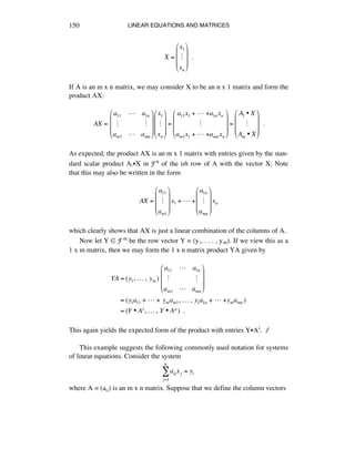 LINEAR EQUATIONS AND MATRICES150
X =
x1
!
xn
!
"
#
#
#
$
%
&
&
&
!!.
If A is an m x n matrix, we may consider X to be an n x 1 matrix and form the
product AX:
AX =!
a11 ! a1n
" "
am1 ! amn
!
"
#
#
#
$
%
&
&
&
x1
"
xn
!
"
#
#
#
$
%
&
&
&
=
a11x1 +!!!+a1nxn
"
am1x1 +!!!+amnxn
!
"
#
#
#
$
%
&
&
&
=
A1 • X
"
Am • X
!
"
#
#
#
$
%
&
&
&
!!.
As expected, the product AX is an m x 1 matrix with entries given by the stan-
dard scalar product AáÂX in Fn of the ith row of A with the vector X. Note
that this may also be written in the form
AX =
a11
!
am1
!
"
#
#
#
$
%
&
&
&
x1 +!"!+
a1n
!
amn
!
"
#
#
#
$
%
&
&
&
xn
which clearly shows that AX is just a linear combination of the columns of A.
Now let Y ∞ Fm be the row vector Y = (yè, . . . , ym). If we view this as a
1 x m matrix, then we may form the 1 x n matrix product YA given by
YA = (y1,!…!,!ym )!
a11 ! a1n
" "
am1 ! amn
!
"
#
#
#
$
%
&
&
&
= (y1a11 +!!!+!ymam1,!…!,!y1a1n +!!!+ymamn )
= (Y • A1,!…!,!Y • An )!!.
This again yields the expected form of the product with entries YÂAi. ∆
This example suggests the following commonly used notation for systems
of linear equations. Consider the system
aij xj = yi
j=1
n
!
where A = (aáé) is an m x n matrix. Suppose that we define the column vectors
 