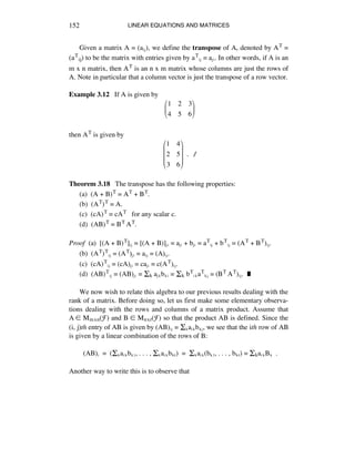 LINEAR EQUATIONS AND MATRICES152
Given a matrix A = (aáé), we define the transpose of A, denoted by AT =
(aTij) to be the matrix with entries given by aTáé = aéá. In other words, if A is an
m x n matrix, then AT is an n x m matrix whose columns are just the rows of
A. Note in particular that a column vector is just the transpose of a row vector.
Example 3.12 If A is given by
!
1 2 3
4 5 6
!
"
#
$
%
&
then AT is given by
!
1 4
2 5
3 6
!
"
#
#
#
$
%
&
&
&
!!. ∆
Theorem 3.18 The transpose has the following properties:
(a) (A + B)T = AT + BT.
(b) (AT)T = A.
(c) (cA)T = cAT for any scalar c.
(d) (AB)T = BT AT.
Proof (a) [(A + B)T]áé = [(A + B)]éá = aéá + béá = aTáé + bTáé = (AT + BT)áé.
(b) (AT)Táé = (AT)éá = aáé = (A)áé.
(c) (cA)Táé = (cA)éá = caéá = c(AT)áé.
(d) (AB)Táé = (AB)éá = Ík aéÉbÉá = Ík bTáÉaTÉé = (BT AT)áé. ˙
We now wish to relate this algebra to our previous results dealing with the
rank of a matrix. Before doing so, let us first make some elementary observa-
tions dealing with the rows and columns of a matrix product. Assume that
A ∞ Mmxn(F) and B ∞ Mnxr(F) so that the product AB is defined. Since the
(i, j)th entry of AB is given by (AB)áé = ÍÉaáÉbÉé, we see that the ith row of AB
is given by a linear combination of the rows of B:
(AB)á = (ÍÉaáÉbÉè, . . . , ÍÉaáÉbkr) = ÍÉaáÉ(bÉè, . . . , bkr) = ÍkaáÉBÉ .
Another way to write this is to observe that
 