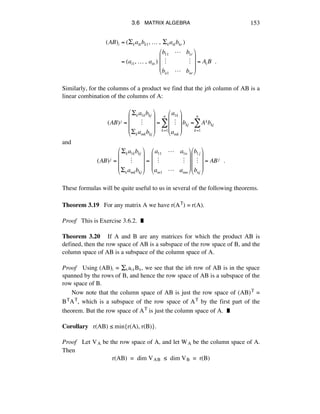 3.6 MATRIX ALGEBRA 153
(AB)i = (!kaikbk1,!…!,!!kaikbkr )
= (ai1,!…!,!ain )!
b11 ! b1r
" "
bn1 ! bnr
"
#
$
$
$
%
&
'
'
'
= Ai B!!.
Similarly, for the columns of a product we find that the jth column of AB is a
linear combination of the columns of A:
(AB)j =
!ka1kbkj
!
!kamkbkj
"
#
$
$
$
%
&
'
'
'
=
a1k
!
amk
"
#
$
$
$
%
&
'
'
'
bkj =
k=1
n
( Akbkj
k=1
n
(
and
(AB)j =
!ka1kbkj
!
!kamkbkj
"
#
$
$
$
%
&
'
'
'
=!
a11 " a1n
! !
am1 " amn
"
#
$
$
$
%
&
'
'
'
b1j
!
bnj
"
#
$
$
$
%
&
'
'
'
= ABj !!.
These formulas will be quite useful to us in several of the following theorems.
Theorem 3.19 For any matrix A we have r(AT) = r(A).
Proof This is Exercise 3.6.2. ˙
Theorem 3.20 If A and B are any matrices for which the product AB is
defined, then the row space of AB is a subspace of the row space of B, and the
column space of AB is a subspace of the column space of A.
Proof Using (AB)á = ÍÉaáÉBÉ, we see that the ith row of AB is in the space
spanned by the rows of B, and hence the row space of AB is a subspace of the
row space of B.
Now note that the column space of AB is just the row space of (AB)T =
BTAT, which is a subspace of the row space of AT by the first part of the
theorem. But the row space of AT is just the column space of A. ˙
Corollary r(AB) ¯ min{r(A), r(B)}.
Proof Let VA be the row space of A, and let WA be the column space of A.
Then
r(AB) = dim VAB ¯ dim VB = r(B)
 