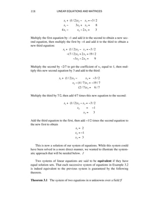LINEAR EQUATIONS AND MATRICES118
!!x1 +!!(1/ 2)x2 !!!!x3 = !3 / 2
!!x1 !!!!!!!!!!3x2 +!!!x3 =!!!!!!!8
4x1 !!!!!!!!!!!!x2 ! 2x3 =!!!!!!!3
Multiply the first equation by -1 and add it to the second to obtain a new sec-
ond equation, then multiply the first by -4 and add it to the third to obtain a
new third equation:
x1 +!!(1/ 2)x2 !!!x3 = !3 / 2
!!!!!!(7 / 2)x2 + 2x3 =!19 / 2
!!!!!!!!!!!!!!3x2 ! 2x3 =!!!!!!!9
Multiply the second by -2/7 to get the coefficient of xì equal to 1, then mul-
tiply this new second equation by 3 and add to the third:
x1 +!!(1/ 2)x2 !!!!!!!!!!!x3 =!!!!3 / 2
!!!!!!!!!!!!!!!!!x2 ! (4 / 7)x3 =!!19 / 7
!!!!!!!!!!!!!!!!!!!!!!!!!(2 / 7)x3 =!!!!6 / 7
Multiply the third by 7/2, then add 4/7 times this new equation to the second:
x1 +!!(1/ 2)x2 ! x3 =!!3 / 2
!!!!!!!!!!!!!!!!!x2 !!!!!!!!=!!!!!!1
!!!!!!!!!!!!!!!!!!!!!!!!!x3 =!!!!!!3
Add the third equation to the first, then add -1/2 times the second equation to
the new first to obtain
x1 =!!2
x2 = !1
x3 =!!3
This is now a solution of our system of equations. While this system could
have been solved in a more direct manner, we wanted to illustrate the system-
atic approach that will be needed below. ∆
Two systems of linear equations are said to be equivalent if they have
equal solution sets. That each successive system of equations in Example 3.2
is indeed equivalent to the previous system is guaranteed by the following
theorem.
Theorem 3.1 The system of two equations in n unknowns over a field F
 
