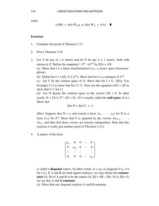 LINEAR EQUATIONS AND MATRICES154
while
r(AB) = dim WAB ¯ dim WA = r(A) . ˙
Exercises
1. Complete the proof of Theorem 3.17.
2. Prove Theorem 3.19.
3. Let A be any m x n matrix and let X be any n x 1 matrix, both with
entries in F. Define the mapping f : Fn ‘Fm by f(X) = AX.
(a) Show that f is a linear transformation (i.e., a vector space homomor-
phism).
(b) Define Im f = {AX: X ∞ Fn}. Show that Im f is a subspace of Fm.
(c) Let U be the column space of A. Show that Im f = U. [Hint: Use
Example 3.11 to show that Im f ™ U. Next use the equation (AI)j = AIj to
show that U ™ Im f.]
(d) Let N denote the solution space to the system AX = 0. In other
words, N = {X ∞ Fn: AX = 0}. (N is usually called the null space of A.)
Show that
dim N + dim U = n .
[Hint: Suppose dim N = r, and extend a basis {xè, . . . , xr} for N to a
basis {xá} for Fn. Show that U is spanned by the vectors Axr+1 , . . . ,
Axn , and then that these vectors are linearly independent. Note that this
exercise is really just another proof of Theorem 3.13.]
4. A matrix of the form
a11 0 0 ! 0
0 a22 0 ! 0
" " " "
0 0 0 ! ann
!
"
#
#
#
#
$
%
&
&
&
&
is called a diagonal matrix. In other words, A = (aáé) is diagonal if aáé = 0
for i ≠ j. If A and B are both square matrices, we may define the commu-
tator [A, B] of A and B to be the matrix [A, B] = AB - BA. If [A, B] = 0,
we say that A and B commute.
(a) Show that any diagonal matrices A and B commute.
 