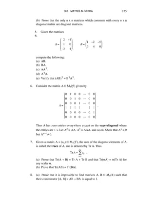 3.6 MATRIX ALGEBRA 155
(b) Prove that the only n x n matrices which commute with every n x n
diagonal matrix are diagonal matrices.
5. Given the matrices
6.
A =!
!!2 !1
!!1 !!0
!3 !!4
"
#
$
$
$
%
&
'
'
'
!!!!!!!!!!B =!
1 !2 !5
3 !!4 !!0
"
#
$
%
&
'
compute the following:
(a) AB.
(b) BA.
(c) AAT.
(d) ATA.
(e) Verify that (AB)T = BTAT.
6. Consider the matrix A ∞ Mn(F) given by
A =!
0 1 0 0 ! 0 0
0 0 1 0 ! 0 0
0 0 0 1 ! 0 0
" " " " " "
0 0 0 0 ! 0 1
0 0 0 0 ! 0 0
!
"
#
#
#
#
#
#
#
$
%
&
&
&
&
&
&
&
!!.
Thus A has zero entries everywhere except on the superdiagonal where
the entries are 1’s. Let A2 = AA, A3 = AAA, and so on. Show that An = 0
but An-1 ≠ 0.
7. Given a matrix A = (aáé) ∞ Mn(F), the sum of the diagonal elements of A
is called the trace of A, and is denoted by Tr A. Thus
Tr A = aii !!.
i=1
n
!
(a) Prove that Tr(A + B) = Tr A + Tr B and that Tr(åA) = å(Tr A) for
any scalar å.
(b) Prove that Tr(AB) = Tr(BA).
8. (a) Prove that it is impossible to find matrices A, B ∞ Mn(®) such that
their commutator [A, B] = AB - BA is equal to 1.
 