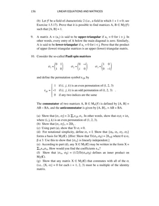 LINEAR EQUATIONS AND MATRICES156
(b) Let F be a field of characteristic 2 (i.e., a field in which 1 + 1 = 0; see
Exercise 1.5.17). Prove that it is possible to find matrices A, B ∞ M2(F)
such that [A, B] = 1.
9. A matrix A = (aáé) is said to be upper-triangular if aáé = 0 for i > j. In
other words, every entry of A below the main diagonal is zero. Similarly,
A is said to be lower-triangular if aáé = 0 for i < j. Prove that the product
of upper (lower) triangular matrices is an upper (lower) triangular matrix.
10. Consider the so-called Pauli spin matrices
!1 =
0 1
1 0
"
#
$
%
&
'!!!!!!!!!!!2 =
0 (i
i 0
"
#
$
%
&
'!!!!!!!!!!!3 =
1 0
0 (1
"
#
$
%
&
'
and define the permutation symbol ´ijk by
!ijk =
!!1 !!if (i,! j,!k) is an even permutation of (1,!2,!3)
"1 !!!if (i,! j,!k) is an odd permutation of (1,!2,!3)
0 if any two indices are the same!!!!!!!!!!!!!!!!!!!
!!.
#
$
%
&
%
The commutator of two matrices A, B ∞ Mn(F) is defined by [A, B] =
AB - BA, and the anticommutator is given by [A, B]+ = AB + BA.
(a) Show that [ßá, ßé] = 2i ÍÉ´ijk ßÉ. In other words, show that ßáßé = ißÉ
where (i, j, k) is an even permutation of (1, 2, 3).
(b) Show that [ßá, ßé]+ = 2I∂áé .
(c) Using part (a), show that Tr ßá = 0.
(d) For notational simplicity, define ßà = I. Show that {ß0, ß1, ß2, ß3}
forms a basis for M2(ç). [Hint: Show that Tr(ßå ß∫) = 2∂å∫ where 0 ¯ å,
∫ ¯ 3. Use this to show that {ßå} is linearly independent.]
(e) According to part (d), any X ∞ M2(ç) may be written in the form X =
Íåxåßå. How would you find the coefficients xå?
(f) Show that Óßå, ß∫Ô = (1/2)Tr(ßåß∫) defines an inner product on
M2(ç).
(g) Show that any matrix X ∞ M2(ç) that commutes with all of the ßá
(i.e., [X, ßá] = 0 for each i = 1, 2, 3) must be a multiple of the identity
matrix.
 